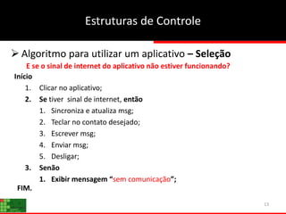 13
Estruturas de Controle
 Algoritmo para utilizar um aplicativo – Seleção
E se o sinal de internet do aplicativo não estiver funcionando?
Início
1. Clicar no aplicativo;
2. Se tiver sinal de internet, então
1. Sincroniza e atualiza msg;
2. Teclar no contato desejado;
3. Escrever msg;
4. Enviar msg;
5. Desligar;
3. Senão
1. Exibir mensagem “sem comunicação”;
FIM.
 