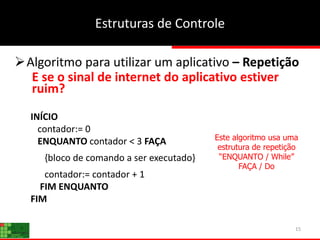15
Estruturas de Controle
Algoritmo para utilizar um aplicativo – Repetição
E se o sinal de internet do aplicativo estiver
ruim?
INÍCIO
contador:= 0
ENQUANTO contador < 3 FAÇA
{bloco de comando a ser executado}
contador:= contador + 1
FIM ENQUANTO
FIM
Este algoritmo usa uma
estrutura de repetição
“ENQUANTO / While”
FAÇA / Do
 