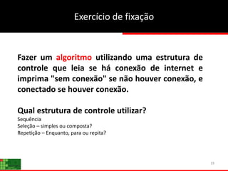 19
Fazer um algoritmo utilizando uma estrutura de
controle que leia se há conexão de internet e
imprima "sem conexão" se não houver conexão, e
conectado se houver conexão.
Qual estrutura de controle utilizar?
Sequência
Seleção – simples ou composta?
Repetição – Enquanto, para ou repita?
Exercício de fixação
 