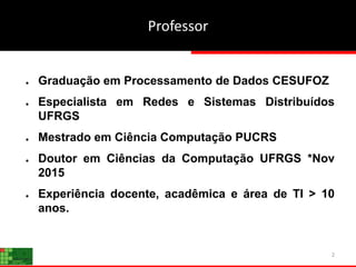 Professor
2
● Graduação em Processamento de Dados CESUFOZ
● Especialista em Redes e Sistemas Distribuídos
UFRGS
● Mestrado em Ciência Computação PUCRS
● Doutor em Ciências da Computação UFRGS *Nov
2015
● Experiência docente, acadêmica e área de TI > 10
anos.
 