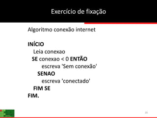20
Algoritmo conexão internet
INÍCIO
Leia conexao
SE conexao < 0 ENTÃO
escreva 'Sem conexão'
SENAO
escreva 'conectado'
FIM SE
FIM.
Exercício de fixação
 