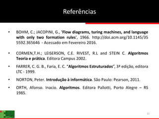 Referências
22
• BOHM, C.; JACOPINI, G., 'Flow diagrams, turing machines, and language
with only two formation rules', 1966. http://doi.acm.org/10.1145/35
5592.365646 - Acessado em Fevereiro 2016.
• CORMEN,T.H.; LEISERSON, C.E. RIVEST, R.L and STEIN C. Algoritmos
Teoria e prática. Editora Campus 2002.
• FARRER, C. G. B., Faria, E. C. “Algoritmos Estruturados”, 3ª edição, editora
LTC - 1999.
• NORTON, Peter. Introdução à informática. São Paulo: Pearson, 2011.
• ORTH, Afonso. Inacio. Algoritmos. Editora Pallotti, Porto Alegre – RS
1985.
 