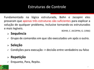 Estruturas de Controle
7
 Sequência
 Grupo de comandos em que são executados um após o outro.
 Seleção
 Condições para execução -> decisão entre verdadeiro ou falso
 Repetição
 Enquanto, Para, Repita.
BOHM, C. JACOPINI, G. (1966)
Fundamentado na lógica estruturada, Bohn e Jacopini eles
provaram que apenas três estruturas são suficientes para explicar a
solução de qualquer problema, inclusive tornando-os estruturados
e mais legíveis.
 