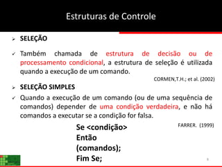 8
 SELEÇÃO
 Também chamada de estrutura de decisão ou de
processamento condicional, a estrutura de seleção é utilizada
quando a execução de um comando.
 SELEÇÃO SIMPLES
 Quando a execução de um comando (ou de uma sequência de
comandos) depender de uma condição verdadeira, e não há
comandos a executar se a condição for falsa.
Se <condição>
Então
(comandos);
Fim Se;
Estruturas de Controle
CORMEN,T.H.; et al. (2002)
FARRER. (1999)
 