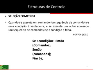9
 SELEÇÃO COMPOSTA
 Quando se executa um comando (ou sequência de comando) se
uma condição é verdadeira, e se executa um outro comando
(ou sequência de comandos) se a condição é falsa.
Se <condição> Então
(Comandos);
Senão
(comandos);
Fim Se;
Estruturas de Controle
NORTON (2011)
 