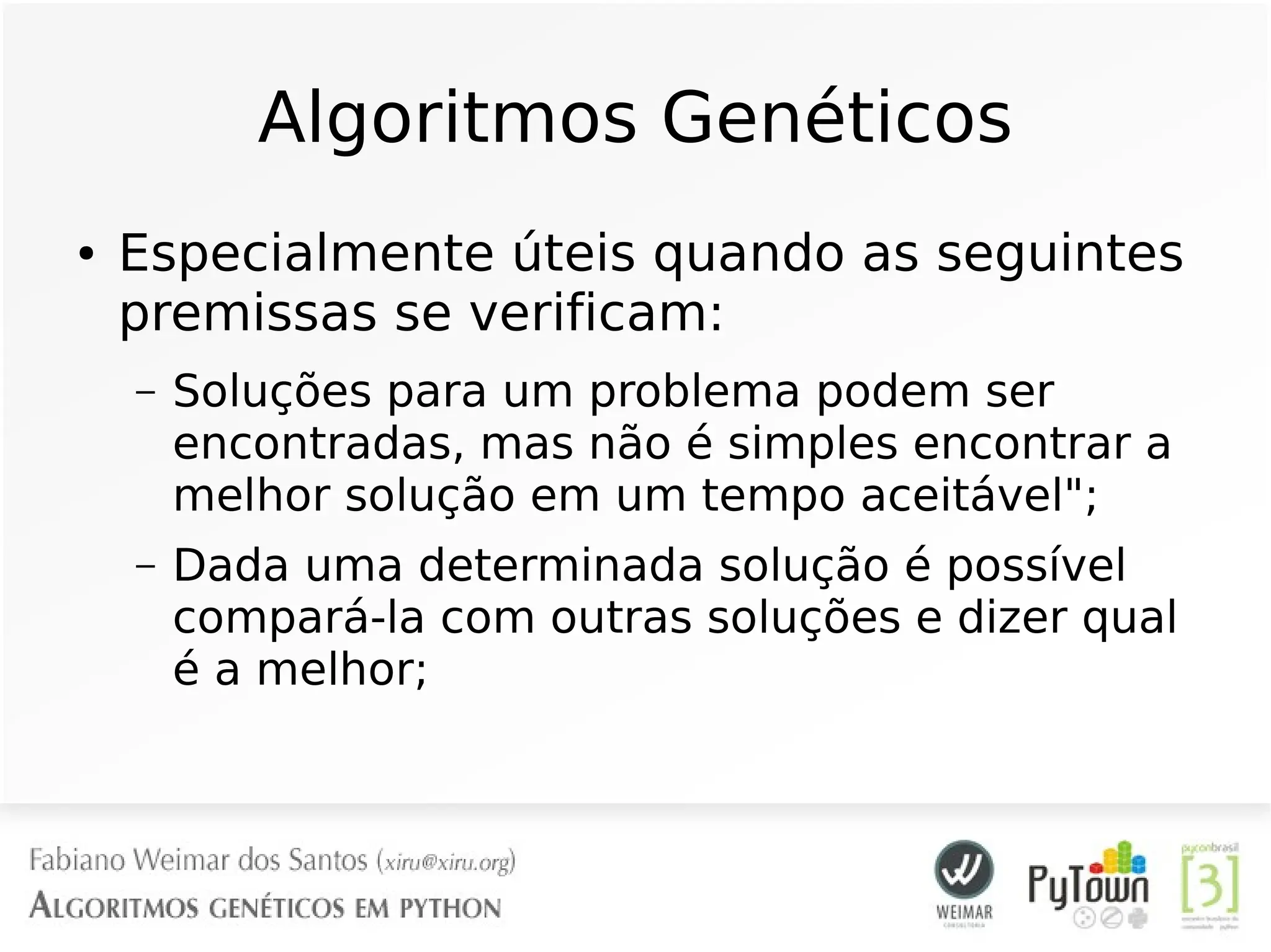 Algoritmos Genéticos
● Especialmente úteis quando as seguintes
premissas se verificam:
– Soluções para um problema podem ser
encontradas, mas não é simples encontrar a
melhor solução em um tempo aceitável";
– Dada uma determinada solução é possível
compará-la com outras soluções e dizer qual
é a melhor;
 