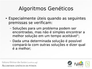 Algoritmos Genéticos
● Especialmente úteis quando as seguintes
premissas se verificam:
– Soluções para um problema podem ser
encontradas, mas não é simples encontrar a
melhor solução em um tempo aceitável";
– Dada uma determinada solução é possível
compará-la com outras soluções e dizer qual
é a melhor;
 