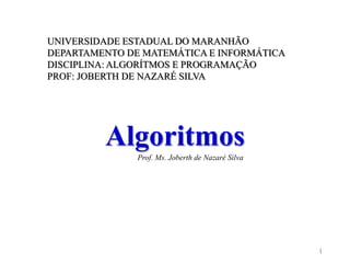 1
UNIVERSIDADE ESTADUAL DO MARANHÃO
DEPARTAMENTO DE MATEMÁTICA E INFORMÁTICA
DISCIPLINA: ALGORÍTMOS E PROGRAMAÇÃO
PROF: JOBERTH DE NAZARÉ SILVA
Algoritmos
Prof. Ms. Joberth de Nazaré Silva
 