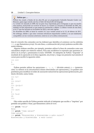 10 Unidad 1. Conceptos básicos 
Sabías que . . . 
Python fue creado a finales de los años 80, por un programador holandés llamado Guido van 
Rossum, quien sigue siendo aún hoy el líder del desarrollo del lenguaje. 
La versión 2.0, lanzada en 2000, fue un paso muy importante para el lenguaje ya que era mucho 
más madura, incluyendo un recolector de basura. La versión 2.2, lanzada en diciembre de 2001, fue 
también un hito importante ya que mejoró la orientación a objetos. La última versión de esta línea 
es la 2.7 que fue lanzada en noviembre de 2010 y aún está vigente. 
En diciembre de 2008, se lanzó la versión 3.0, cuya versión actual es la 3.2, de febrero de 2011. 
Sin embargo, debido a que estas versiones introducen importantes cambios y no son totalmente 
compatibles con las versiones anteriores, todavía no se la utiliza extensamente. 
línea de comandos (los comandos son las órdenes) que identifica al comienzo con los símbolos 
, y que llamaremos prompt. En esta línea, a continuación del prompt podemos escribir dife-rentes 
órdenes. 
Algunas órdenes sencillas, por ejemplo, permiten utilizar la línea de comandos como una 
calculadora simple con números enteros. Para esto escribimos la expresión que queremos re-solver 
en el prompt y presionamos la tecla ENTER. El intérprete de Python “responde” el 
resultado de la operación en la línea siguiente, sin prompt, y luego nos presenta nuevamente el 
cursor para escribir la siguiente orden. 
 2+3 
5 
 
Python permite utilizar las operaciones +, -, *, / (división entera), y ** (potencia-ción). 
La sintaxis es la convencional (valores intercalados con operaciones), y se pueden usar 
paréntesis para modificar el orden de asociación natural de las operaciones (potenciación, pro-ducto/ 
división, suma/resta). 
 5*7 
35 
 2+3*7 
23 
 (2+3)*7 
35 
 10/5 
2 
 5**2 
25 
 
Otra orden sencilla de Python permite indicarle al intérprete que escriba o “imprima” por 
pantalla una palabra o frase, que llamaremos cadena de texto. 
 print ’Hola’ 
Hola 
 print ’Como estan?’ 
Como estan? 
 print Bienvenidos y bienvenidas a este curso! 
Bienvenidos y bienvenidas a este curso! 
 
