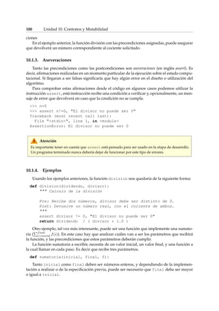 100 Unidad 10. Contratos y Mutabilidad 
ciones 
En el ejemplo anterior, la función división con las precondiciones asignadas, puede asegurar 
que devolverá un número correspondiente al cociente solicitado. 
10.1.3. Aseveraciones 
Tanto las precondiciones como las postcondiciones son aseveraciones (en inglés assert). Es 
decir, afirmaciones realizadas en un momento particular de la ejecución sobre el estado compu-tacional. 
Si llegaran a ser falsas significaría que hay algún error en el diseño o utilización del 
algoritmo. 
Para comprobar estas afirmaciones desde el código en algunos casos podemos utilizar la 
instrucción assert, está instrucción recibe una condición a verificar y, opcionalmente, un men-saje 
de error que devolverá en caso que la condición no se cumpla. 
 n=0 
 assert n!=0, El divisor no puede ser 0 
Traceback (most recent call last): 
File stdin, line 1, in module 
AssertionError: El divisor no puede ser 0 
Atención 
Es importante tener en cuenta que assert está pensado para ser usado en la etapa de desarrollo. 
Un programa terminado nunca debería dejar de funcionar por este tipo de errores. 
10.1.4. Ejemplos 
Usando los ejemplos anteriores, la función division nos quedaría de la siguiente forma: 
def division(dividendo, divisor): 
 Calculo de la división 
Pre: Recibe dos números, divisor debe ser distinto de 0. 
Post: Devuelve un número real, con el cociente de ambos. 
 
assert divisor != 0, El divisor no puede ser 0 
return dividendo / ( divisor * 1.0 ) 
Otro Pejemplo, tal vez más interesante, puede ser una función que implemente una sumato-ria 
( 
final 
i=inicial f(i)). En este caso hay que analizar cuáles van a ser los parámetros que recibirá 
la función, y las precondiciones que estos parámetros deberán cumplir. 
La función sumatoria a escribir, necesita de un valor inicial, un valor final, y una función a 
la cual llamar en cada paso. Es decir que recibe tres parámetros. 
def sumatoria(inicial, final, f): 
Tanto inicial como final deben ser números enteros, y dependiendo de la implemen-tación 
a realizar o de la especificación previa, puede ser necesario que final deba ser mayor 
o igual a inicial. 
 
