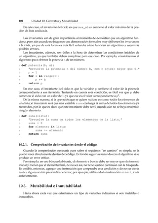102 Unidad 10. Contratos y Mutabilidad 
En este caso, el invariante del ciclo es que max_elem contiene el valor máximo de la por-ción 
de lista analizada. 
Los invariantes son de gran importancia al momento de demostrar que un algoritmo fun-ciona, 
pero aún cuando no hagamos una demostración formal es muy útil tener los invariantes 
a la vista, ya que de esta forma es más fácil entender cómo funciona un algoritmo y encontrar 
posibles errores. 
Los invariantes, además, son útiles a la hora de determinar las condiciones iniciales de 
un algoritmo, ya que también deben cumplirse para ese caso. Por ejemplo, consideremos el 
algoritmo para obtener la potencia n de un número. 
1 def potencia(b, n): 
2 Devuelve la potencia n del número b, con n entero mayor que 0. 
3 p = 1 
4 for i in range(n): 
5 p *= b 
6 return p 
En este caso, el invariante del ciclo es que la variable p contiene el valor de la potencia 
correspondiente a esa iteración. Teniendo en cuenta esta condición, es fácil ver que p debe 
comenzar el ciclo con un valor de 1, ya que ese es el valor correspondiente a p0. 
De la misma manera, si la operación que se quiere realizar es sumar todos los elementos de 
una lista, el invariante será que una variable suma contenga la suma de todos los elementos ya 
recorridos, por lo que es claro que este invariante debe ser 0 cuando aún no se haya recorrido 
ningún elemento. 
1 def suma(lista): 
2 Devuelve la suma de todos los elementos de la lista. 
3 suma = 0 
4 for elemento in lista: 
5 suma += elemento 
6 return suma 
10.2.1. Comprobación de invariantes desde el código 
Cuando la comprobación necesaria para saber si seguimos “en camino” es simple, se la 
puede tener directamente dentro del código. Evitando seguir avanzando con el algoritmo si se 
produjo un error crítico. 
Por ejemplo, en una búsqueda binaria, el elemento a buscar debe ser mayor que el elemento 
inicial y menor que el elemento final, de no ser así, no tiene sentido continuar con la búsqueda. 
Es posible, entonces, agregar una instrucción que compruebe esta condición y de no ser cierta 
realice alguna acción para indicar el error, por ejemplo, utilizando la instrucción assert, vista 
anteriormente. 
10.3. Mutabilidad e Inmutabilidad 
Hasta ahora cada vez que estudiamos un tipo de variables indicamos si son mutables o 
inmutables. 
 