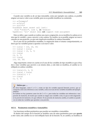 10.3. Mutabilidad e Inmutabilidad 103 
Cuando una variable es de un tipo inmutable, como por ejemplo una cadena, es posible 
asignar un nuevo valor a esa variable, pero no es posible modificar su contenido. 
 a=ejemplo 
 a=otro 
 a[2]=c 
Traceback (most recent call last): 
File stdin, line 1, in module 
TypeError: ’str’ object does not support item assignment 
Esto se debe a que cuando se realiza una nueva asignación, no se modifica la cadena en sí, 
sino que la variable a pasa a apuntar a otra cadena. En cambio, no es posible asignar un nuevo 
caracter en una posición, ya que esto implicaría modificar la cadena inmutable. 
En el caso de los parámetros mutables, la asignación tiene el mismo comportamiento, es 
decir que las variables pasan a apuntar a un nuevo valor. 
 lista1 = [10, 20, 30] 
 lista2 = lista1 
 lista1 = [3, 5, 7] 
 lista1 
[3, 5, 7] 
 lista2 
[10, 20, 30] 
Algo importante a tener en cuenta en el caso de las variables de tipo mutable es que si hay 
dos o más variables que apuntan a un mismo dato, y este dato se modifica, el cambio se ve 
reflejado en ambas variables. 
 lista1=[1, 2, 3] 
 lista2 = lista1 
 lista2[1] = 5 
 lista1 
[1, 5, 3] 
Sabías que . . . 
En otros lenguajes, como C o C++, existe un tipo de variable especial llamado puntero, que se 
comporta como una referencia a una variable, como es el caso de las variables mutables del ejemplo 
anterior. 
En Python no hay punteros como los de C o C++, pero todas las variables son referencias a una 
porción de memoria, de modo que cuando se asigna una variable a otra, lo que se está asignando 
es la porción de memoria a la que refieren. Si esa porción de memoria cambia, el cambio se puede 
ver en todas las variables que apuntan a esa porción. 
10.3.1. Parámetros mutables e inmutables 
Las funciones reciben parámetros que pueden ser mutables o inmutables. 
Si dentro del cuerpo de la función se modifica uno de estos parámetros para que apunte 
a otro valor, este cambio no se verá reflejado fuera de la función. Si, en cambio, se modifica el 
 