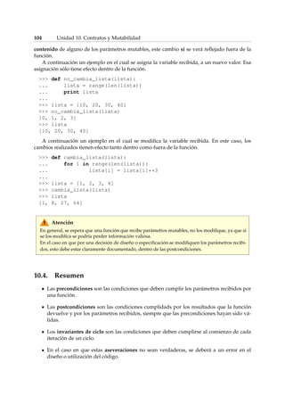 104 Unidad 10. Contratos y Mutabilidad 
contenido de alguno de los parámetros mutables, este cambio sí se verá reflejado fuera de la 
función. 
A continuación un ejemplo en el cual se asigna la variable recibida, a un nuevo valor. Esa 
asignación sólo tiene efecto dentro de la función. 
 def no_cambia_lista(lista): 
... lista = range(len(lista)) 
... print lista 
... 
 lista = [10, 20, 30, 40] 
 no_cambia_lista(lista) 
[0, 1, 2, 3] 
 lista 
[10, 20, 30, 40] 
A continuación un ejemplo en el cual se modifica la variable recibida. En este caso, los 
cambios realizados tienen efecto tanto dentro como fuera de la función. 
 def cambia_lista(lista): 
... for i in range(len(lista)): 
... lista[i] = lista[i]**3 
... 
 lista = [1, 2, 3, 4] 
 cambia_lista(lista) 
 lista 
[1, 8, 27, 64] 
Atención 
En general, se espera que una función que recibe parámetros mutables, no los modifique, ya que si 
se los modifica se podría perder información valiosa. 
En el caso en que por una decisión de diseño o especificación se modifiquen los parámetros recibi-dos, 
esto debe estar claramente documentado, dentro de las postcondiciones. 
10.4. Resumen 
Las precondiciones son las condiciones que deben cumplir los parámetros recibidos por 
una función. 
Las postcondiciones son las condiciones cumplidads por los resultados que la función 
devuelve y por los parámetros recibidos, siempre que las precondiciones hayan sido vá-lidas. 
Los invariantes de ciclo son las condiciones que deben cumplirse al comienzo de cada 
iteración de un ciclo. 
En el caso en que estas aseveraciones no sean verdaderas, se deberá a un error en el 
diseño o utilización del código. 
 