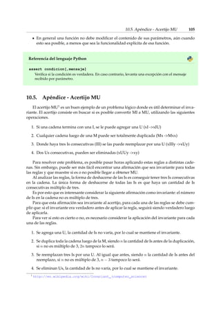 10.5. Apéndice - Acertijo MU 105 
En general una función no debe modificar el contenido de sus parámetros, aún cuando 
esto sea posible, a menos que sea la funcionalidad explícita de esa función. 
Referencia del lenguaje Python 
assert condicion[,mensaje] 
Verifica si la condición es verdadera. En caso contrario, levanta una excepción con el mensaje 
recibido por parámetro. 
10.5. Apéndice - Acertijo MU 
El acertijo MU1 es un buen ejemplo de un problema lógico donde es útil determinar el inva-riante. 
El acertijo consiste en buscar si es posible convertir MI a MU, utilizando las siguientes 
operaciones. 
1. Si una cadena termina con una I, se le puede agregar una U (xI -xIU) 
2. Cualquier cadena luego de una M puede ser totalmente duplicada (Mx -Mxx) 
3. Donde haya tres Is consecutivas (III) se las puede reemplazar por una U (xIIIy -xUy) 
4. Dos Us consecutivas, pueden ser eliminadas (xUUy -xy) 
Para resolver este problema, es posible pasar horas aplicando estas reglas a distintas cade-nas. 
Sin embargo, puede ser más fácil encontrar una afirmación que sea invariante para todas 
las reglas y que muestre si es o no posible llegar a obtener MU. 
Al analizar las reglas, la forma de deshacerse de las Is es conseguir tener tres Is consecutivas 
en la cadena. La única forma de deshacerse de todas las Is es que haya un cantidad de Is 
consecutivas múltiplo de tres. 
Es por esto que es interesante considerar la siguiente afirmación como invariante: el número 
de Is en la cadena no es múltiplo de tres. 
Para que esta afirmación sea invariante al acertijo, para cada una de las reglas se debe cum-plir 
que: si el invariante era verdadero antes de aplicar la regla, seguirá siendo verdadero luego 
de aplicarla. 
Para ver si esto es cierto o no, es necesario considerar la aplicación del invariante para cada 
una de las reglas. 
1. Se agrega una U, la cantidad de Is no varía, por lo cual se mantiene el invariante. 
2. Se duplica toda la cadena luego de la M, siendo n la cantidad de Is antes de la duplicación, 
si n no es múltiplo de 3, 2n tampoco lo será. 
3. Se reemplazan tres Is por una U. Al igual que antes, siendo n la cantidad de Is antes del 
reemplazo, si n no es múltiplo de 3, n  3 tampoco lo será. 
4. Se eliminan Us, la cantidad de Is no varía, por lo cual se mantiene el invariante. 
1 http://en.wikipedia.org/wiki/Invariant_(computer_science) 
 