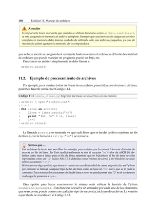 108 Unidad 11. Manejo de archivos 
Atención 
Es importante tener en cuenta que cuando se utilizan funciones como archivo.readlines(), 
se está cargando en memoria el archivo completo. Siempre que una instrucción cargue un archivo 
completo en memoria debe tenerse cuidado de utilizarla sólo con archivos pequeños, ya que de 
otro modo podría agotarse la memoria de la computadora. 
que se haya escrito no se guardará realmente hasta no cerrar el archivo; o el límite de cantidad 
de archivos que puede manejar un programa puede ser bajo, etc. 
Para cerrar un archivo simplemente se debe llamar a: 
archivo.close() 
11.2. Ejemplo de procesamiento de archivos 
Por ejemplo, para mostrar todas las líneas de un archivo, precedidas por el número de línea, 
podemos hacerlo como en el Código 11.1. 
Código 11.1 numera_lineas.py: Imprime las líneas de un archivo con su número 
1 archivo = open(archivo.txt) 
2 i = 1 
3 for linea in archivo: 
4 linea = linea.rstrip(n) 
5 print  %4d: %s % (i, linea) 
6 i+=1 
7 archivo.close() 
La llamada a rstrip es necesaria ya que cada línea que se lee del archivo contiene un fin 
de línea y con la llamada a rstrip(n) se remueve. 
Sabías que . . . 
Los archivos de texto son sencillos de manejar, pero existen por lo menos 3 formas distintas de 
marcar un fin de línea. En Unix tradicionalmente se usa el caracter ’n’ (valor de ASCII 10, de-finido 
como nueva línea) para el fin de línea, mientras que en Macintosh el fin de línea se solía 
representar como un ’r’ (valor ASCII 13, definido como retorno de carro) y en Windows se usan 
ambos caracteres ’rn’. 
Si bien esto es algo que hay que tener en cuenta en una diversidad de casos, en particular en Python 
por omisión se maneja cualquier tipo de fin de línea como si fuese un ’n’, salvo que se le pida lo 
contrario. Para manejar los caracteres de fin de línea a mano se puede poner una ’U’ en el parámetro 
modo que le pasamos a open. 
Otra opción para hacer exactamente lo mismo sería utilizar la función de Python 
enumerate(secuencia). Esta función devuelve un contador por cada uno de los elementos 
que se recorren, puede usarse con cualquier tipo de secuencia, incluyendo archivos. La versión 
equivalente se muestra en el Código 11.2. 
 