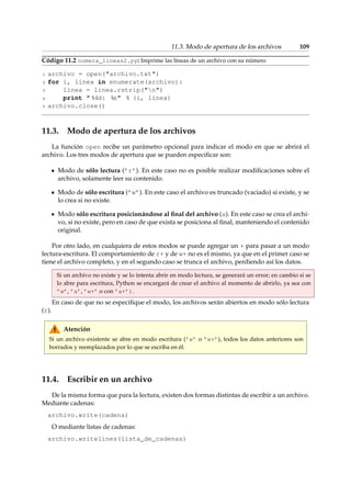 11.3. Modo de apertura de los archivos 109 
Código 11.2 numera_lineas2.py: Imprime las líneas de un archivo con su número 
1 archivo = open(archivo.txt) 
2 for i, linea in enumerate(archivo): 
3 linea = linea.rstrip(n) 
4 print  %4d: %s % (i, linea) 
5 archivo.close() 
11.3. Modo de apertura de los archivos 
La función open recibe un parámetro opcional para indicar el modo en que se abrirá el 
archivo. Los tres modos de apertura que se pueden especificar son: 
Modo de sólo lectura (’r’). En este caso no es posible realizar modificaciones sobre el 
archivo, solamente leer su contenido. 
Modo de sólo escritura (’w’). En este caso el archivo es truncado (vaciado) si existe, y se 
lo crea si no existe. 
Modo sólo escritura posicionándose al final del archivo (a). En este caso se crea el archi-vo, 
si no existe, pero en caso de que exista se posiciona al final, manteniendo el contenido 
original. 
Por otro lado, en cualquiera de estos modos se puede agregar un + para pasar a un modo 
lectura-escritura. El comportamiento de r+ y de w+ no es el mismo, ya que en el primer caso se 
tiene el archivo completo, y en el segundo caso se trunca el archivo, perdiendo así los datos. 
Si un archivo no existe y se lo intenta abrir en modo lectura, se generará un error; en cambio si se 
lo abre para escritura, Python se encargará de crear el archivo al momento de abrirlo, ya sea con 
’w’, ’a’, ’w+’ o con ’a+’). 
En caso de que no se especifique el modo, los archivos serán abiertos en modo sólo lectura 
(r). 
Atención 
Si un archivo existente se abre en modo escritura (’w’ o ’w+’), todos los datos anteriores son 
borrados y reemplazados por lo que se escriba en él. 
11.4. Escribir en un archivo 
De la misma forma que para la lectura, existen dos formas distintas de escribir a un archivo. 
Mediante cadenas: 
archivo.write(cadena) 
O mediante listas de cadenas: 
archivo.writelines(lista_de_cadenas) 
 