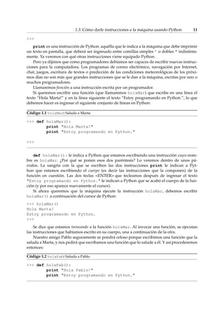 1.3. Cómo darle instrucciones a la máquina usando Python 11 
 
print es una instrucción de Python: aquélla que le indica a la máquina que debe imprimir 
un texto en pantalla, que deberá ser ingresado entre comillas simples ’ o dobles  indistinta-mente. 
Ya veremos con qué otras instrucciones viene equipado Python. 
Pero ya dijimos que como programadores debíamos ser capaces de escribir nuevas instruc-ciones 
para la computadora. Los programas de correo electrónico, navegación por Internet, 
chat, juegos, escritura de textos o predicción de las condiciones meteorológicas de los próxi-mos 
días no son más que grandes instrucciones que se le dan a la máquina, escritas por uno o 
muchos programadores. 
Llamaremos función a una instrucción escrita por un programador. 
Si queremos escribir una función (que llamaremos holaMar) que escribe en una línea el 
texto “Hola Marta!” y en la línea siguiente el texto “Estoy programando en Python.”, lo que 
debemos hacer es ingresar el siguiente conjunto de líneas en Python: 
Código 1.1 holaMar: Saluda a Marta 
 def holaMar(): 
print Hola Marta! 
print Estoy programando en Python. 
 
def holaMar(): le indica a Python que estamos escribiendo una instrucción cuyo nom-bre 
es holaMar. ¿Por qué se ponen esos dos paréntesis? Lo veremos dentro de unos pá-rrafos. 
La sangría con la que se escriben las dos instrucciones print le indican a Pyt-hon 
que estamos escribiendo el cuerpo (es decir las instrucciones que la componen) de la 
función en cuestión. Las dos teclas ENTER que tecleamos después de ingresar el texto 
Estoy programando en Python. le indican a Python que se acabó el cuerpo de la fun-ción 
(y por eso aparece nuevamente el cursor). 
Si ahora queremos que la máquina ejecute la instrucción holaMar, debemos escribir 
holaMar() a continuación del cursor de Python: 
 holaMar() 
Hola Marta! 
Estoy programando en Python. 
 
Se dice que estamos invocando a la función holaMar. Al invocar una función, se ejecutan 
las instrucciones que habíamos escrito en su cuerpo, una a continuación de la otra. 
Nuestro amigo Pablo seguramente se pondrá celoso porque escribimos una función que la 
saluda a Marta, y nos pedirá que escribamos una función que lo salude a él. Y así procederemos 
entonces: 
Código 1.2 holaPab: Saluda a Pablo 
 def holaPab(): 
print Hola Pablo! 
print Estoy programando en Python. 
 