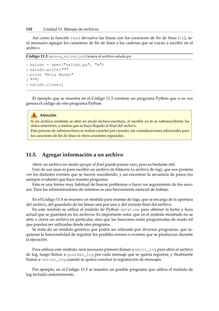 110 Unidad 11. Manejo de archivos 
Así como la función read devuelve las líneas con los caracteres de fin de línea (n), se-rá 
necesario agregar los caracteres de fin de línea a las cadenas que se vayan a escribir en el 
archivo. 
Código 11.3 genera_saludo.py: Genera el archivo saludo.py 
1 saludo = open(saludo.py, w) 
2 saludo.write( 
3 print Hola Mundo 
4 ) 
5 saludo.close() 
El ejemplo que se muestra en el Código 11.3 contiene un programa Python que a su vez 
genera el código de otro programa Python. 
Atención 
Si un archivo existente se abre en modo lectura-escritura, al escribir en él se sobreescribirán los 
datos anteriores, a menos que se haya llegado al final del archivo. 
Este proceso de sobreescritura se realiza caracter por caracter, sin consideraciones adicionales para 
los caracteres de fin de línea ni otros caracteres especiales. 
11.5. Agregar información a un archivo 
Abrir un archivo en modo agregar al final puede parece raro, pero es bastante útil. 
Uno de sus usos es para escribir un archivo de bitácora (o archivo de log), que nos permita 
ver los distintos eventos que se fueron sucediendo, y así encontrar la secuencia de pasos (no 
siempre evidente) que hace nuestro programa. 
Esta es una forma muy habitual de buscar problemas o hacer un seguimiento de los suce-sos. 
Para los administradores de sistemas es una herramienta esencial de trabajo. 
En el Código 11.4 se muestra un módulo para manejo de logs, que se encarga de la apertura 
del archivo, del guardado de las líneas una por una y del cerrado final del archivo. 
En este módulo se utiliza el módulo de Python datetime para obtener la fecha y hora 
actual que se guardará en los archivos. Es importante notar que en el módulo mostrado no se 
abre o cierra un archivo en particular, sino que las funciones están programadas de modo tal 
que puedan ser utilizadas desde otro programa. 
Se trata de un módulo genérico que podrá ser utilizado por diversos programas, que re-quieran 
la funcionalidad de registrar los posibles errores o eventos que se produzcan durante 
la ejecución. 
Para utilizar este módulo, será necesario primero llamar a abrir_log para abrir el archivo 
de log, luego llamar a guardar_log por cada mensaje que se quiera registrar, y finalmente 
llamar a cerrar_log cuando se quiera concluir la registración de mensajes. 
Por ejemplo, en el Código 11.5 se muestra un posible programa que utiliza el módulo de 
log incluido anteriormente. 
 