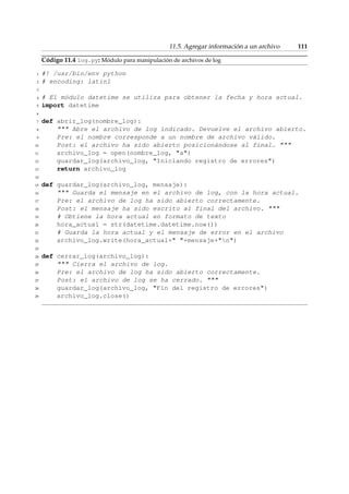 11.5. Agregar información a un archivo 111 
Código 11.4 log.py: Módulo para manipulación de archivos de log 
1 #! /usr/bin/env python 
2 # encoding: latin1 
3 
4 # El módulo datetime se utiliza para obtener la fecha y hora actual. 
5 import datetime 
6 
7 def abrir_log(nombre_log): 
8  Abre el archivo de log indicado. Devuelve el archivo abierto. 
9 Pre: el nombre corresponde a un nombre de archivo válido. 
10 Post: el archivo ha sido abierto posicionándose al final.  
11 archivo_log = open(nombre_log, a) 
12 guardar_log(archivo_log, Iniciando registro de errores) 
13 return archivo_log 
14 
15 def guardar_log(archivo_log, mensaje): 
16  Guarda el mensaje en el archivo de log, con la hora actual. 
17 Pre: el archivo de log ha sido abierto correctamente. 
18 Post: el mensaje ha sido escrito al final del archivo.  
19 # Obtiene la hora actual en formato de texto 
20 hora_actual = str(datetime.datetime.now()) 
21 # Guarda la hora actual y el mensaje de error en el archivo 
22 archivo_log.write(hora_actual+ +mensaje+n) 
23 
24 def cerrar_log(archivo_log): 
25  Cierra el archivo de log. 
26 Pre: el archivo de log ha sido abierto correctamente. 
27 Post: el archivo de log se ha cerrado.  
28 guardar_log(archivo_log, Fin del registro de errores) 
29 archivo_log.close() 
 