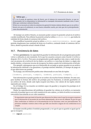 11.7. Persistencia de datos 113 
Sabías que . . . 
La b en el modo de apertura viene de binario, por el sistema de numeración binaria, ya que en 
el procesador de la computadora la información es manejada únicamente mediante ceros o unos 
(bits) que conforman números binarios. 
Si bien no es necesaria en todos los sistemas (en general el mismo sistema detecta que es un archivo 
binario sin que se lo pidamos), es una buena costumbre usarla, por más que sirva principalmente 
como documentación. 
Al manejar un archivo binario, es necesario poder conocer la posición actual en el archivo 
y poder modificarla. Para obtener la posición actual se utiliza archivo.tell(), que indica la 
cantidad de bytes desde el comienzo del archivo. 
Para modificar la posición actual se utiliza archivo.seek(corrimiento, desde), que 
permite desplazarse una cantidad de bytes en el archivo, contando desde el comienzo del ar-chivo, 
desde la posición actual o desde el final. 
11.7. Persistencia de datos 
Se llama persistencia a la capacidad de guardar la información de un programa para poder 
volver a utilizarla en otro momento. Es lo que los usuarios conocen como Guardar el archivo y 
después Abrir el archivo. Pero para un programador puede significar más cosas y suele involu-crar 
un proceso de serialización de los datos a un archivo o a una base de datos o a algún otro 
medio similar, y el proceso inverso de recuperar los datos a partir de la información serializada. 
Por ejemplo, supongamos que en el desarrollo de un juego se quiere guardar en un archivo 
la información referente a los ganadores, el puntaje máximo obtenido y el tiempo de juego en 
el que obtuvieron ese puntaje. 
En el juego, esa información podría estar almacenada en una lista de tuplas: 
[(nombre1, puntaje1, tiempo1), (nombre2, puntaje2, tiempo2), ...] 
Esta información se puede guardar en un archivo de muchas formas distintas. En este caso, 
para facilitar la lectura del archivo de puntajes para los humanos, se decide guardarlos en 
un archivo de texto, donde cada tupla ocupará una línea y los valores de las tuplas estarán 
separados por comas. 
En el Código 11.6 se muestra un módulo capaz de guardar y recuperar los puntajes en el 
formato especificado. 
Dadas las especificaciones del problema al guardar los valores en el archivo, es necesario 
convertir el puntaje (que es un valor numérico) en una cadena, y al abrir el archivo es necesario 
convertirlo nuevamente en un valor numérico. 
Es importante notar que tanto la función que almacena los datos como la que los recupera requieren 
que la información se encuentre de una forma determinada y de no ser así, fallarán. Es por eso que 
estas condiciones se indican en la documentación de las funciones como sus precondiciones. En 
próximas unidades veremos cómo evitar que falle una función si alguna de sus condiciones no se 
cumple. 
Es bastate sencillo probar el módulo programado y ver que lo que se guarda es igual que lo 
que se recupera: 
 import puntajes 
 