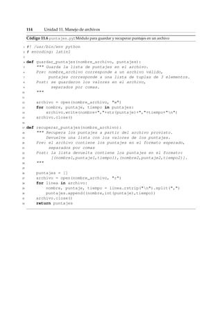 114 Unidad 11. Manejo de archivos 
Código 11.6 puntajes.py: Módulo para guardar y recuperar puntajes en un archivo 
1 #! /usr/bin/env python 
2 # encoding: latin1 
3 
4 def guardar_puntajes(nombre_archivo, puntajes): 
5  Guarda la lista de puntajes en el archivo. 
6 Pre: nombre_archivo corresponde a un archivo válido, 
7 puntajes corresponde a una lista de tuplas de 3 elementos. 
8 Post: se guardaron los valores en el archivo, 
9 separados por comas. 
10  
11 
12 archivo = open(nombre_archivo, w) 
13 for nombre, puntaje, tiempo in puntajes: 
14 archivo.write(nombre+,+str(puntaje)+,+tiempo+n) 
15 archivo.close() 
16 
17 def recuperar_puntajes(nombre_archivo): 
18  Recupera los puntajes a partir del archivo provisto. 
19 Devuelve una lista con los valores de los puntajes. 
20 Pre: el archivo contiene los puntajes en el formato esperado, 
21 separados por comas 
22 Post: la lista devuelta contiene los puntajes en el formato: 
23 [(nombre1,puntaje1,tiempo1),(nombre2,puntaje2,tiempo2)]. 
24  
25 
26 puntajes = [] 
27 archivo = open(nombre_archivo, r) 
28 for linea in archivo: 
29 nombre, puntaje, tiempo = linea.rstrip(n).split(,) 
30 puntajes.append((nombre,int(puntaje),tiempo)) 
31 archivo.close() 
32 return puntajes 
 