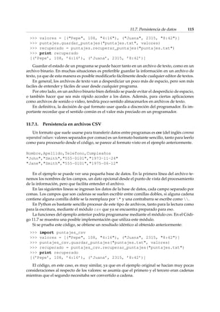 11.7. Persistencia de datos 115 
 valores = [(Pepe, 108, 4:16), (Juana, 2315, 8:42)] 
 puntajes.guardar_puntajes(puntajes.txt, valores) 
 recuperado = puntajes.recuperar_puntajes(puntajes.txt) 
 print recuperado 
[(’Pepe’, 108, ’4:16’), (’Juana’, 2315, ’8:42’)] 
Guardar el estado de un programa se puede hacer tanto en un archivo de texto, como en un 
archivo binario. En muchas situaciones es preferible guardar la información en un archivo de 
texto, ya que de esta manera es posible modificarlo fácilmente desde cualquier editor de textos. 
En general, los archivos de texto van a desperdiciar un poco más de espacio, pero son más 
faciles de entender y fáciles de usar desde cualquier programa. 
Por otro lado, en un archivo binario bien definido se puede evitar el desperdicio de espacio, 
o también hacer que sea más rápido acceder a los datos. Además, para ciertas aplicaciones 
como archivos de sonido o video, tendría poco sentido almacenarlos en archivos de texto. 
En definitiva, la decisión de qué formato usar queda a discreción del programador. Es im-portante 
recordar que el sentido común es el valor más preciado en un programador. 
11.7.1. Persistencia en archivos CSV 
Un formato que suele usarse para transferir datos entre programas es csv (del inglés comma 
separated values: valores separados por comas) es un formato bastante sencillo, tanto para leerlo 
como para procesarlo desde el código, se parece al formato visto en el ejemplo anteriormente. 
Nombre,Apellido,Telefono,Cumpleaños 
John,Smith,555-0101,1973-11-24 
Jane,Smith,555-0101,1975-06-12 
En el ejemplo se puede ver una pequeña base de datos. En la primera línea del archivo te-nemos 
los nombres de los campos, un dato opcional desde el punto de vista del procesamiento 
de la información, pero que facilita entender el archivo. 
En las siguientes lineas se ingresan los datos de la base de datos, cada campo separado por 
comas. Los campos que son cadenas se suelen escribir entre comillas dobles, si alguna cadena 
contiene alguna comilla doble se la reemplaza por  y una contrabarra se escribe como . 
En Python es bastante sencillo procesar de este tipo de archivos, tanto para la lectura como 
para la escritura, mediante el módulo csv que ya se encuentra preparado para eso. 
La funciones del ejemplo anterior podría programarse mediante el módulo csv. En el Códi-go 
11.7 se muestra una posible implementación que utiliza este módulo. 
Si se prueba este código, se obtiene un resultado idéntico al obtenido anteriormente: 
 import puntajes_csv 
 valores = [(Pepe, 108, 4:16), (Juana, 2315, 8:42)] 
 puntajes_csv.guardar_puntajes(puntajes.txt, valores) 
 recuperado = puntajes_csv.recuperar_puntajes(puntajes.txt) 
 print recuperado 
[(’Pepe’, 108, ’4:16’), (’Juana’, 2315, ’8:42’)] 
El código, en este caso, es muy similar, ya que en el ejemplo original se hacían muy pocas 
consideraciones al respecto de los valores: se asumía que el primero y el tercero eran cadenas 
mientras que el segundo necesitaba ser convertido a cadena. 
 