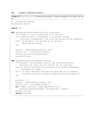 116 Unidad 11. Manejo de archivos 
Código 11.7 puntajes_csv.py: Módulo para guardar y recuperar puntajes en un archivo que usa 
csv 
1 #! /usr/bin/env python 
2 # encoding: latin1 
3 
4 import csv 
5 
6 def guardar_puntajes(nombre_archivo, puntajes): 
7  Guarda la lista de puntajes en el archivo. 
8 Pre: nombre_archivo corresponde a un archivo válido, 
9 puntajes corresponde a una lista de secuencias de elementos. 
10 Post: se guardaron los valores en el archivo, 
11 separados por comas. 
12  
13 
14 archivo = open(nombre_archivo, w) 
15 archivo_csv = csv.writer(archivo) 
16 archivo_csv.writerows(puntajes) 
17 archivo.close() 
18 
19 def recuperar_puntajes(nombre_archivo): 
20  Recupera los puntajes a partir del archivo provisto. 
21 Devuelve una lista con los valores de los puntajes. 
22 Pre: el archivo contiene los puntajes en el formato esperado, 
23 separados por comas 
24 Post: la lista devuelta contiene los puntajes en el formato: 
25 [(nombre1,puntaje1,tiempo1),(nombre2,puntaje2,tiempo2)]. 
26  
27 
28 puntajes = [] 
29 archivo = open(nombre_archivo, r) 
30 archivo_csv = csv.reader(archivo) 
31 for nombre, puntaje, tiempo in archivo_csv: 
32 puntajes.append((nombre, int(puntaje), tiempo)) 
33 archivo.close() 
34 return puntajes 
 