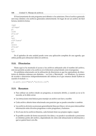118 Unidad 11. Manejo de archivos 
El funcionamiento de este programa será idéntico a los anteriores. Pero el archivo generado 
será muy distinto a los archivos generados anteriormente. En lugar de ser un archivo de fácil 
lectura, tendrá la forma: 
(lp0 
(S’Pepe’ 
p1 
I108 
S’4:16’ 
p2 
tp3 
a(S’Juana’ 
p4 
I2315 
S’8:42’ 
p5 
tp6 
En el apéndice de esta unidad puede verse una aplicación completa de una agenda, que 
utiliza pickle para almacenar datos en archivos. 
11.8. Directorios 
Hasta aquí se ha mostrado el acceso a los archivos utilizando sólo el nombre del archivo, 
esto nos permite acceder a los archivos en el directorio actual donde corre el programa. 
Un problema relacionado con la utilización de directorios es que los separadores de direc-torios 
en distintos sistemas son distintos, / en Unix y Macintosh,  en Windows. La manera 
de acceder a directorios independientemente del sistema en el que estamos desde Python es 
usando el modulo os. 
os.path.join(data,archivo.csv) 
11.9. Resumen 
Para utilizar un archivo desde un programa, es necesario abrirlo, y cuando ya no se lo 
necesite, se lo debe cerrar. 
Las intrucciones más básicas para manejar un archivo son leer y escribir. 
Cada archivo abierto tiene relacionada una posición que se puede consultar o cambiar. 
Los archivos de texto se procesan generalmente línea por línea y sirven para intercambiar 
información entre diversos programas o entre programas y humanos. 
En el caso de los archivos binarios, cada formato tiene sus propias reglas a seguir. 
Es posible acceder de forma secuencial a los datos, o se puede ir accediendo a posiciones 
en distintas partes del archivo, dependiendo de cómo esté almacenada la información y 
qué se quiera hacer con ella. 
 