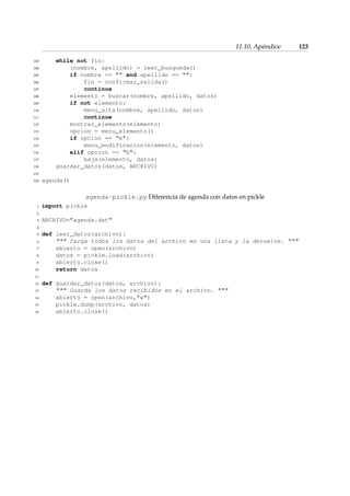 11.10. Apéndice 123 
103 while not fin: 
104 (nombre, apellido) = leer_busqueda() 
105 if nombre ==  and apellido == : 
106 fin = confirmar_salida() 
107 continue 
108 elemento = buscar(nombre, apellido, datos) 
109 if not elemento: 
110 menu_alta(nombre, apellido, datos) 
111 continue 
112 mostrar_elemento(elemento) 
113 opcion = menu_elemento() 
114 if opcion == m: 
115 menu_modificacion(elemento, datos) 
116 elif opcion == b: 
117 baja(elemento, datos) 
118 guardar_datos(datos, ARCHIVO) 
119 
120 agenda() 
agenda-pickle.py Diferencia de agenda con datos en pickle 
1 import pickle 
2 
3 ARCHIVO=agenda.dat 
4 
5 def leer_datos(archivo): 
6  Carga todos los datos del archivo en una lista y la devuelve.  
7 abierto = open(archivo) 
8 datos = pickle.load(archivo) 
9 abierto.close() 
10 return datos 
11 
12 def guardar_datos(datos, archivo): 
13  Guarda los datos recibidos en el archivo.  
14 abierto = open(archivo,w) 
15 pickle.dump(archivo, datos) 
16 abierto.close() 
 