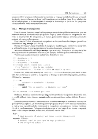 12.2. Excepciones 125 
una excepción y la función no la maneja, la excepción se propaga hacia la función que la invocó, 
si esta otra tampoco la maneja, la excepción continua propagándose hasta llegar a la función 
inicial del programa y si esta tampoco la maneja se interrumpe la ejecución del programa. 
Veamos entonces como manejar excepciones. 
12.2.1. Manejo de excepciones 
Para el manejo de excepciones los lenguajes proveen ciertas palabras reservadas, que nos 
permiten manejar las excepciones que puedan surgir y tomar acciones de recuperación para 
evitar la interrupción del programa o, al menos, para realizar algunas acciones adicionales 
antes de interrumpir el programa. 
En el caso de Python, el manejo de excepciones se hace mediante los bloques que utilizan 
las sentencias try, except y finally. 
Dentro del bloque try se ubica todo el código que pueda llegar a levantar una excepción, 
se utiliza el término levantar para referirse a la acción de generar una excepción. 
A continuación se ubica el bloque except, que se encarga de capturar la excepción y nos 
da la oportunidad de procesarla mostrando por ejemplo un mensaje adecuado al usuario. 
Veamos qué sucede si se quiere realizar una división por cero: 
 dividendo = 5 
 divisor = 0 
 dividendo / divisor 
Traceback (most recent call last): 
File stdin, line 1, in module 
ZeroDivisionError: integer division or modulo by zero 
En este caso, se levantó la excepción ZeroDivisionError cuando se quiso hacer la divi-sión. 
Para evitar que se levante la excepción y se detenga la ejecución del programa, se utiliza 
el bloque try-except. 
 try: 
... cociente = dividendo / divisor 
... except: 
... print No se permite la división por cero 
... 
No se permite la división por cero 
Dado que dentro de un mismo bloque try pueden producirse excepciones de distinto tipo, 
es posible utilizar varios bloques except, cada uno para capturar un tipo distinto de excep-ción. 
Esto se hace especificando a continuación de la sentencia except el nombre de la excepción 
que se pretende capturar. Un mismo bloque except puede atrapar varios tipos de excepciones, 
lo cual se hace especificando los nombres de la excepciones separados por comas a continua-ción 
de la palabra except. Es importante destacar que si bien luego de un bloque try puede 
haber varios bloques except, se ejecutará, a lo sumo, uno de ellos. 
try: 
# aquí ponemos el código que puede lanzar excepciones 
except IOError: 
# entrará aquí en caso que se haya producido 
# una excepción IOError 
 