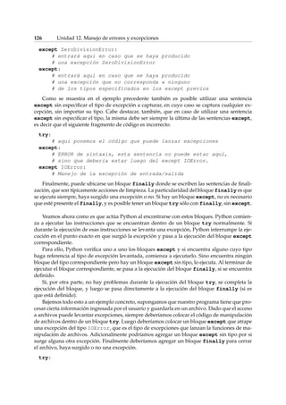 126 Unidad 12. Manejo de errores y excepciones 
except ZeroDivisionError: 
# entrará aquí en caso que se haya producido 
# una excepción ZeroDivisionError 
except: 
# entrará aquí en caso que se haya producido 
# una excepción que no corresponda a ninguno 
# de los tipos especificados en los except previos 
Como se muestra en el ejemplo precedente también es posible utilizar una sentencia 
except sin especificar el tipo de excepción a capturar, en cuyo caso se captura cualquier ex-cepción, 
sin importar su tipo. Cabe destacar, también, que en caso de utilizar una sentencia 
except sin especificar el tipo, la misma debe ser siempre la última de las sentencias except, 
es decir que el siguiente fragmento de código es incorrecto. 
try: 
# aquí ponemos el código que puede lanzar excepciones 
except: 
# ERROR de sintaxis, esta sentencia no puede estar aquí, 
# sino que debería estar luego del except IOError. 
except IOError: 
# Manejo de la excepción de entrada/salida 
Finalmente, puede ubicarse un bloque finally donde se escriben las sentencias de finali-zación, 
que son típicamente acciones de limpieza. La particularidad del bloque finally es que 
se ejecuta siempre, haya surgido una excepción o no. Si hay un bloque except, no es necesario 
que esté presente el finally, y es posible tener un bloque try sólo con finally, sin except. 
Veamos ahora como es que actúa Python al encontrarse con estos bloques. Python comien-za 
a ejecutar las instrucciones que se encuentran dentro de un bloque try normalmente. Si 
durante la ejecución de esas instrucciones se levanta una excepción, Python interrumpe la eje-cución 
en el punto exacto en que surgió la excepción y pasa a la ejecución del bloque except 
correspondiente. 
Para ello, Python verifica uno a uno los bloques except y si encuentra alguno cuyo tipo 
haga referencia al tipo de excepción levantada, comienza a ejecutarlo. Sino encuentra ningún 
bloque del tipo correspondiente pero hay un bloque except sin tipo, lo ejecuta. Al terminar de 
ejecutar el bloque correspondiente, se pasa a la ejecución del bloque finally, si se encuentra 
definido. 
Si, por otra parte, no hay problemas durante la ejecución del bloque try, se completa la 
ejecución del bloque, y luego se pasa directamente a la ejecución del bloque finally (si es 
que está definido). 
Bajemos todo esto a un ejemplo concreto, supongamos que nuestro programa tiene que pro-cesar 
cierta información ingresada por el usuario y guardarla en un archivo. Dado que el acceso 
a archivos puede levantar excepciones, siempre deberíamos colocar el código de manipulación 
de archivos dentro de un bloque try. Luego deberíamos colocar un bloque except que atrape 
una excepción del tipo IOError, que es el tipo de excepciones que lanzan la funciones de ma-nipulación 
de archivos. Adicionalmente podríamos agregar un bloque except sin tipo por si 
surge alguna otra excepción. Finalmente deberíamos agregar un bloque finally para cerrar 
el archivo, haya surgido o no una excepción. 
try: 
 