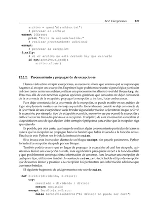 12.2. Excepciones 127 
archivo = open(miarchivo.txt) 
# procesar el archivo 
except IOError: 
print Error de entrada/salida. 
# realizar procesamiento adicional 
except: 
# procesar la excepción 
finally: 
# si el archivo no está cerrado hay que cerrarlo 
if not(archivo.closed): 
archivo.close() 
12.2.2. Procesamiento y propagación de excepciones 
Hemos visto cómo atrapar excepciones, es necesario ahora que veamos qué se supone que 
hagamos al atrapar una excepción. En primer lugar podríamos ejecutar alguna lógica particular 
del caso como: cerrar un archivo, realizar una procesamiento alternativo al del bloque try, etc. 
Pero más allá de esto tenemos algunas opciones genéricas que consisten en: dejar constancia 
de la ocurrencia de la excepción, propagar la excepción o, incluso, hacer ambas cosas. 
Para dejar constancia de la ocurrencia de la excepción, se puede escribir en un archivo de 
log o simplemente mostrar un mensaje en pantalla. Generalmente cuando se deja constancia de 
la ocurrencia de una excepción se suele brindar alguna información del contexto en que ocurrió 
la excepción, por ejemplo: tipo de excepción ocurrida, momento en que ocurrió la excepción y 
cuáles fueron las llamadas previas a la excepción. El objetivo de esta información es facilitar el 
diagnóstico en caso de que alguien deba corregir el programa para evitar que la excepción siga 
apareciendo. 
Es posible, por otra parte, que luego de realizar algún procesamiento particular del caso se 
quiera que la excepción se propague hacia la función que había invocado a la función actual. 
Para hacer esto Python nos brinda la instrucción raise. 
Si se invoca esta instrucción dentro de un bloque except, sin pasarle parámetros, Python 
levantará la excepción atrapada por ese bloque. 
También podría ocurrir que en lugar de propagar la excepción tal cual fue atrapada, qui-siéramos 
lanzar una excepción distinta, más significativa para quien invocó a la función actual 
y que posiblemente contenga cierta información de contexto. Para levantar una excepción de 
cualquier tipo, utilizamos también la sentencia raise, pero indicándole el tipo de excepción 
que deseamos lanzar y pasando a la excepción los parámetros con información adicional que 
queramos brindar. 
El siguiente fragmento de código muestra este uso de raise. 
def dividir(dividendo, divisor): 
try: 
resultado = dividendo / divisor 
return resultado 
except ZeroDivisionError: 
raise ZeroDivisionError(El divisor no puede ser cero) 
 