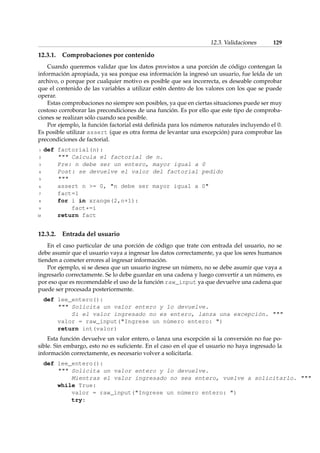 12.3. Validaciones 129 
12.3.1. Comprobaciones por contenido 
Cuando queremos validar que los datos provistos a una porción de código contengan la 
información apropiada, ya sea porque esa información la ingresó un usuario, fue leída de un 
archivo, o porque por cualquier motivo es posible que sea incorrecta, es deseable comprobar 
que el contenido de las variables a utilizar estén dentro de los valores con los que se puede 
operar. 
Estas comprobaciones no siempre son posibles, ya que en ciertas situaciones puede ser muy 
costoso corroborar las precondiciones de una función. Es por ello que este tipo de comproba-ciones 
se realizan sólo cuando sea posible. 
Por ejemplo, la función factorial está definida para los números naturales incluyendo el 0. 
Es posible utilizar assert (que es otra forma de levantar una excepción) para comprobar las 
precondiciones de factorial. 
1 def factorial(n): 
2  Calcula el factorial de n. 
3 Pre: n debe ser un entero, mayor igual a 0 
4 Post: se devuelve el valor del factorial pedido 
5  
6 assert n = 0, n debe ser mayor igual a 0 
7 fact=1 
8 for i in xrange(2,n+1): 
9 fact*=i 
10 return fact 
12.3.2. Entrada del usuario 
En el caso particular de una porción de código que trate con entrada del usuario, no se 
debe asumir que el usuario vaya a ingresar los datos correctamente, ya que los seres humanos 
tienden a cometer errores al ingresar información. 
Por ejemplo, si se desea que un usuario ingrese un número, no se debe asumir que vaya a 
ingresarlo correctamente. Se lo debe guardar en una cadena y luego convertir a un número, es 
por eso que es recomendable el uso de la función raw_input ya que devuelve una cadena que 
puede ser procesada posteriormente. 
def lee_entero(): 
 Solicita un valor entero y lo devuelve. 
Si el valor ingresado no es entero, lanza una excepción.  
valor = raw_input(Ingrese un número entero: ) 
return int(valor) 
Esta función devuelve un valor entero, o lanza una excepción si la conversión no fue po-sible. 
Sin embargo, esto no es suficiente. En el caso en el que el usuario no haya ingresado la 
información correctamente, es necesario volver a solicitarla. 
def lee_entero(): 
 Solicita un valor entero y lo devuelve. 
Mientras el valor ingresado no sea entero, vuelve a solicitarlo.  
while True: 
valor = raw_input(Ingrese un número entero: ) 
try: 
 