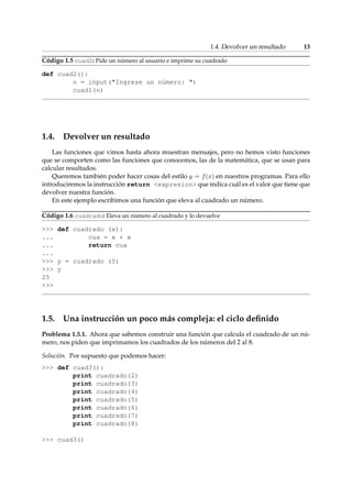 1.4. Devolver un resultado 13 
Código 1.5 cuad2: Pide un número al usuario e imprime su cuadrado 
def cuad2(): 
n = input(Ingrese un número: ) 
cuad1(n) 
1.4. Devolver un resultado 
Las funciones que vimos hasta ahora muestran mensajes, pero no hemos visto funciones 
que se comporten como las funciones que conocemos, las de la matemática, que se usan para 
calcular resultados. 
Queremos también poder hacer cosas del estilo y = f(x) en nuestros programas. Para ello 
introduciremos la instrucción return expresion que indica cuál es el valor que tiene que 
devolver nuestra función. 
En este ejemplo escribimos una función que eleva al cuadrado un número. 
Código 1.6 cuadrado: Eleva un número al cuadrado y lo devuelve 
 def cuadrado (x): 
... cua = x * x 
... return cua 
... 
 y = cuadrado (5) 
 y 
25 
 
1.5. Una instrucción un poco más compleja: el ciclo definido 
Problema 1.5.1. Ahora que sabemos construir una función que calcula el cuadrado de un nú-mero, 
nos piden que imprimamos los cuadrados de los números del 2 al 8. 
Solución. Por supuesto que podemos hacer: 
 def cuad3(): 
print cuadrado(2) 
print cuadrado(3) 
print cuadrado(4) 
print cuadrado(5) 
print cuadrado(6) 
print cuadrado(7) 
print cuadrado(8) 
 cuad3() 
 
