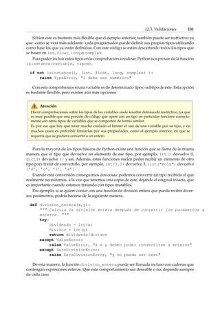 12.3. Validaciones 131 
Si bien esto es bastante más flexible que el ejemplo anterior, también puede ser restrictivo ya 
que -como se verá más adelante- cada programador puede definir sus propios tipos utilizando 
como base los que ya están definidos. Con este código se están descartando todos los tipos que 
se basen en int, float, long o complex. 
Para poder incluir estos tipos en la comprobación a realizar, Python nos provee de la función 
isinstance(variable, tipos). 
if not isinstance(i, (int, float, long, complex) ): 
raise TypeError, i debe ser numérico 
Con esto comprobamos si una variable es de determinado tipo o subtipo de éste. Esta opción 
es bastante flexible, pero existen aún más opciones. 
Atención 
Hacer comprobaciones sobre los tipos de las variables suele resultar demasiado restrictivo, ya que 
es muy posible que una porción de código que opere con un tipo en particular funcione correcta-mente 
con otros tipos de variables que se comporten de forma similar. 
Es por eso que hay que tener mucho cuidado al limitar el uso de una variable por su tipo, y en 
muchos casos es preferible limitarlas por sus propiedades, como el ejemplo anterior, en que se 
requería que se pudiera convertir a un entero. 
Para la mayoría de los tipos básicos de Python existe una función que se llama de la misma 
manera que el tipo que devuelve un elemento de ese tipo, por ejemplo, int() devuelve 0, 
dict() devuelve {} y así. Además, estas funciones suelen poder recibir un elemento de otro 
tipo para tratar de convertirlo, por ejemplo, int(3.0) devuelve 3, list(Hola) devuelve 
[’H’, ’o’, ’l’, ’a’]. 
Usando está conversión conseguimos dos cosas: podemos convertir un tipo recibido al que 
realmente necesitamos, a la vez que tenemos una copia de este, dejando el original intacto, que 
es importante cuando estamos tratando con tipos mutables. 
Por ejemplo, si se quiere contar con una función de división entera que pueda recibir diver-sos 
parámetros, podría hacerse de la siguiente manera. 
def division_entera(x,y): 
 Calcula la división entera después de convertir los parámetros a 
enteros.  
try: 
dividendo = int(x) 
divisor = int(y) 
return dividendo/divisor 
except ValueError: 
raise ValueError, x e y deben poder convertirse a enteros 
except ZeroDivisionError: 
raise ZeroDivisionError, y no puede ser cero 
De esta manera, la función division_entera puede ser llamada incluso con cadenas que 
contengan expresiones enteras. Que este comportamiento sea deseable o no, depende siempre 
de cada caso. 
 