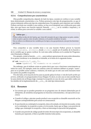 132 Unidad 12. Manejo de errores y excepciones 
12.3.4. Comprobaciones por características 
Otra posible comprobación, dejando de lado los tipos, consiste en verificar si una variable 
tiene determinada característica o no. Python promueve este tipo de programación, ya que el 
mismo intérprete utiliza este tipo de comprobaciones. Por ejemplo, para imprimir una variable, 
Python convierte esa variable a una cadena, no hay en el interprete una verificación para cada 
tipo, sino que busca una función especial, llamada __str__, en la variable a imprimir, y si 
existe, la utiliza para convertir la variable a una cadena. 
Sabías que . . . 
Python utiliza la idea de duck typing, que viene del concepto de que si algo parece un pato, camina 
como un pato y grazna como un pato, entonces, se lo puede considerar un pato. 
Esto se refiere a no diferenciar las variables por los tipos a los que pertenecen, sino por las funciones 
que tienen. 
Para comprobar si una variable tiene o no una función Python provee la función 
hasattr(variable, atributo), donde atributo puede ser el nombre de la función o 
de la variable que se quiera verificar. Se verá más sobre atributos en la unidad de Programa-ción 
Orientada a Objetos. 
Por ejemplo, existe la función __add__ para realizar operaciones de suma entre elementos. 
Si se quiere corroborar si un elemento es sumable, se lo haría de la siguiente forma. 
if not hasattr(i,__add__): 
raise TypeError, El elemento no es sumable 
Sin embargo, que el atributo exista no quiere decir que vaya a funcionar correctamente en 
todos los casos. Por ejemplo, tanto las cadenas como los números definen su propia “suma”, 
pero no es posible sumar cadenas y números, de modo que en este caso sería necesario tener 
en cuenta una posible excepción. 
Por otro lado, en la mayoría de los casos se puede aplicar la frase: es más fácil pedir perdón que 
permiso, atribuída a la programadora Grace Hopper. Es decir, en este caso es más sencillo hacer 
la suma dentro de un bloque try y manejar la excepción en caso de error, que saber cuáles son 
los detalles de la implementación de __add__ de cada tipo interactuante. 
12.4. Resumen 
Los errores que se pueden presentar en un programa son: de sintaxis (detectados por el 
intérprete), de semántica (el programa no funciona correctamente), o de ejecución (excep-ciones). 
Cuando el código a ejecutar pueda producir una excepción es deseable encerrarlo en los 
bloques correspondientes para actuar en consecuencia. 
Si una función no contempla la excepción, ésta es levantada a la función invocante, si ésta 
no la contempla, la excepción se pasa a la invocante, hasta que se llega a una porción de 
código que contemple la excepción, o bien se interrumpe la ejecución del programa. 
Cuando una porción de código puede levantar diversos tipos de excepciones, es deseable 
tratarlas por separado, si bien es posible tratarlas todas juntas. 
 