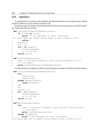 134 Unidad 12. Manejo de errores y excepciones 
12.5. Apéndice 
A continuación se muestran dos ejemplos de implementación de un programa que calcula 
la serie de Fibonacci para números menores a 20. 
En primer lugar se muestra una implementación sin uso de excepciones, con las herramien-tas 
vistas antes de esta unidad. 
1 def calcularFibonacciSinExcepciones(n): 
2 if (n=20) or (n=0): 
3 print ’’’ Ha ingresado un valor incorrecto. 
4 El valor debe ser número entero mayor a cero y menor a 20’’’ 
5 return 
6 salida=[] 
7 a,b = 0,1 
8 for x in range(n): 
9 salida.append(b) 
10 a, b = b, a+b 
11 return salida 
12 
13 def mainSinExcepciones(): 
14 input = raw_input(’Ingrese n para calcular Fibonacci(n):’) 
15 n = int(input) 
16 print calcularFibonacciSinExcepciones(n) 
A continuación un código que utiliza excepciones para manejar la entrada de mejor manera. 
1 def calcularFibonacciConExcepciones(n): 
2 try: 
3 assert(n0) 
4 assert(n20) 
5 except AssertionError: 
6 raise ValueError 
7 a=0 
8 b=1 
9 salida = [] 
10 for x in range(n): 
11 salida.append(b) 
12 a, b = b, a+b 
13 return salida 
14 
15 def mainConExcepciones(): 
16 try: 
17 input = raw_input(’Ingrese n para calcular Fibonacci(n):’) 
18 n = int(input) 
19 print calcularFibonacci2(n) 
20 except ValueError: 
21 print ’’’Ha ingresado un valor incorrecto. 
22 El valor debe ser un número entero mayor a cero y menor a 20’’’ 
 