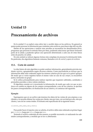 Unidad 13 
Procesamiento de archivos 
En la unidad 11 se explicó como abrir, leer y escribir datos en los archivos. En general se 
quiere poder procesar la información que contienen estos archivos, para hacer algo útil con ella. 
Dentro de las operaciones a realizar más sencillas se encuentran los denominados filtros, 
programas que procesan la entrada línea por línea, pudiendo seleccionar qué líneas formarán 
parte de la salida y pudiendo aplicar una operación determinada a cada una de estas líneas 
antes de pasarla a la salida. 
En esta unidad se indican algunas formas más complejas de procesar la información leída. 
En particular, dos algoritmos bastante comunes, llamados corte de control y apareo de archivos. 
13.1. Corte de control 
La idea básica de este algoritmo es poder analizar información, generalmente provista me-diante 
registros, agrupándolos según diversos criterios. Como precondición se incluye que la 
información debe estar ordenada según los mismos criterios por los que se la quiera agrupar. 
De modo que si varios registros tienen el mismo valor en uno de sus campos, se encuentren 
juntos, formando un grupo. 
Se lo utiliza principalmente para realizar reportes que requieren subtotales, cantidades o 
promedios parciales u otros valores similares. 
El algoritmo consiste en ir recorriendo la información, de modo que cada vez que se pro-duzca 
un cambio en alguno de los campos correspondiente a uno de los criterios, se ejecutan 
los pasos correspondientes a la finalización de un criterio y el comienzo del siguiente. 
Ejemplo 
Supongamos que en un archivo csv tenemos los datos de las ventas de una empresa a sus 
clientes y se necesita obtener las ventas por cliente, mes por mes, con un total por año, otro por 
cliente y uno de las ventas totales. El formato está especificado de la siguiente forma: 
cliente,año,mes,día,venta 
Para poder hacer el reporte como se solicita, el archivo debe estar ordenado en primer lugar 
por cliente, luego por año, y luego por mes. 
Teniendo el archivo ordenado de esta manera, es posible recorrerlo e ir realizando los sub-totales 
correspondientes, a medida que se los va obteniendo. 
135 
 