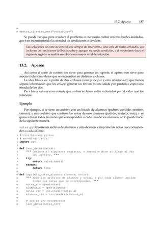 13.2. Apareo 137 
54 
55 ventas_clientes_mes(ventas.csv) 
Se puede ver que para resolver el problema es necesario contar con tres bucles anidados, 
que van incrementando la cantidad de condiciones a verificar. 
Las soluciones de corte de control son siempre de estar forma: una serie de bucles anidados, que 
incluyen las condiciones del bucle padre y agregan su propia condición, y el movimiento hacia el 
siguiente registro se realiza en el bucle con mayor nivel de anidación. 
13.2. Apareo 
Así como el corte de control nos sirve para generar un reporte, el apareo nos sirve para 
asociar/relacionar datos que se encuentran en distintos archivos. 
La idea básica es: a partir de dos archivos (uno principal y otro relacionado) que tienen 
alguna información que los enlace, generar un tercero (o una salida por pantalla), como una 
mezcla de los dos. 
Para hacer esto es conveniente que ambos archivos estén ordenados por el valor que los 
relaciona. 
Ejemplo 
Por ejemplo, si se tiene un archivo con un listado de alumnos (padrón, apellido, nombre, 
carrera), y otro archivo que contiene las notas de esos alumnos (padrón, materia, nota), y se 
quieren listar todas las notas que corresponden a cada uno de los alumnos, se lo puede hacer 
de la siguiente manera. 
notas.py Recorre un archivo de alumnos y otro de notas e imprime las notas que correspon-den 
a cada alumno 
1 #!/usr/bin/env python 
2 # encoding: latin1 
3 import csv 
4 
5 def leer_datos(datos): 
6  Obtiene el siguiente registro, o devuelve None si llegó al fin 
7 del archivo.  
8 try: 
9 return datos.next() 
10 except: 
11 return None 
12 
13 def imprimir_notas_alumnos(alumnos, notas): 
14  Abre los archivos de alumnos y notas, y por cada alumno imprime 
15 todas las notas que le corresponden.  
16 notas_a = open(notas) 
17 alumnos_a = open(alumnos) 
18 notas_csv = csv.reader(notas_a) 
19 alumnos_csv = csv.reader(alumnos_a) 
20 
21 # Saltea los encabezados 
22 leer_datos(notas_csv) 
 