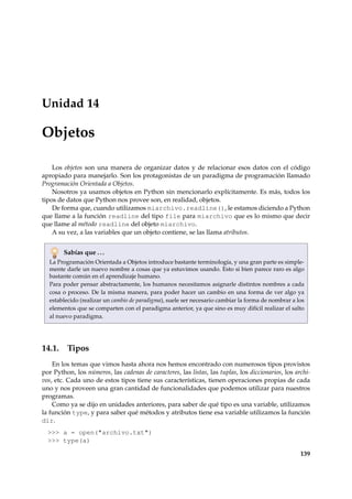 Unidad 14 
Objetos 
Los objetos son una manera de organizar datos y de relacionar esos datos con el código 
apropiado para manejarlo. Son los protagonistas de un paradigma de programación llamado 
Programación Orientada a Objetos. 
Nosotros ya usamos objetos en Python sin mencionarlo explícitamente. Es más, todos los 
tipos de datos que Python nos provee son, en realidad, objetos. 
De forma que, cuando utilizamos miarchivo.readline(), le estamos diciendo a Python 
que llame a la función readline del tipo file para miarchivo que es lo mismo que decir 
que llame al método readline del objeto miarchivo. 
A su vez, a las variables que un objeto contiene, se las llama atributos. 
Sabías que . . . 
La Programación Orientada a Objetos introduce bastante terminología, y una gran parte es simple-mente 
darle un nuevo nombre a cosas que ya estuvimos usando. Esto si bien parece raro es algo 
bastante común en el aprendizaje humano. 
Para poder pensar abstractamente, los humanos necesitamos asignarle distintos nombres a cada 
cosa o proceso. De la misma manera, para poder hacer un cambio en una forma de ver algo ya 
establecido (realizar un cambio de paradigma), suele ser necesario cambiar la forma de nombrar a los 
elementos que se comparten con el paradigma anterior, ya que sino es muy difícil realizar el salto 
al nuevo paradigma. 
14.1. Tipos 
En los temas que vimos hasta ahora nos hemos encontrado con numerosos tipos provistos 
por Python, los números, las cadenas de caracteres, las listas, las tuplas, los diccionarios, los archi-vos, 
etc. Cada uno de estos tipos tiene sus características, tienen operaciones propias de cada 
uno y nos proveen una gran cantidad de funcionalidades que podemos utilizar para nuestros 
programas. 
Como ya se dijo en unidades anteriores, para saber de qué tipo es una variable, utilizamos 
la función type, y para saber qué métodos y atributos tiene esa variable utilizamos la función 
dir. 
 a = open(archivo.txt) 
 type(a) 
139 
 