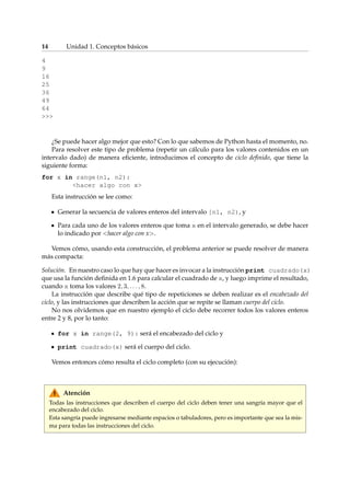 14 Unidad 1. Conceptos básicos 
4 
9 
16 
25 
36 
49 
64 
 
¿Se puede hacer algo mejor que esto? Con lo que sabemos de Python hasta el momento, no. 
Para resolver este tipo de problema (repetir un cálculo para los valores contenidos en un 
intervalo dado) de manera eficiente, introducimos el concepto de ciclo definido, que tiene la 
siguiente forma: 
for x in range(n1, n2): 
hacer algo con x 
Esta instrucción se lee como: 
Generar la secuencia de valores enteros del intervalo [n1, n2), y 
Para cada uno de los valores enteros que toma x en el intervalo generado, se debe hacer 
lo indicado por hacer algo con x. 
Vemos cómo, usando esta construcción, el problema anterior se puede resolver de manera 
más compacta: 
Solución. En nuestro caso lo que hay que hacer es invocar a la instrucción print cuadrado(x) 
que usa la función definida en 1.6 para calcular el cuadrado de x, y luego imprime el resultado, 
cuando x toma los valores 2; 3; : : : ; 8. 
La instrucción que describe qué tipo de repeticiones se deben realizar es el encabezado del 
ciclo, y las instrucciones que describen la acción que se repite se llaman cuerpo del ciclo. 
No nos olvidemos que en nuestro ejemplo el ciclo debe recorrer todos los valores enteros 
entre 2 y 8, por lo tanto: 
for x in range(2, 9): será el encabezado del ciclo y 
print cuadrado(x) será el cuerpo del ciclo. 
Vemos entonces cómo resulta el ciclo completo (con su ejecución): 
Atención 
Todas las instrucciones que describen el cuerpo del ciclo deben tener una sangría mayor que el 
encabezado del ciclo. 
Esta sangría puede ingresarse mediante espacios o tabuladores, pero es importante que sea la mis-ma 
para todas las instrucciones del ciclo. 
 