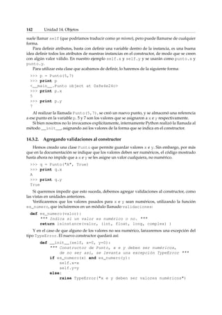 142 Unidad 14. Objetos 
suele llamar self (que podríamos traducir como yo mismo), pero puede llamarse de cualquier 
forma. 
Para definir atributos, basta con definir una variable dentro de la instancia, es una buena 
idea definir todos los atributos de nuestras instancias en el constructor, de modo que se creen 
con algún valor válido. En nuestro ejemplo self.x y self.y y se usarán como punto.x y 
punto.y. 
Para utilizar esta clase que acabamos de definir, lo haremos de la siguiente forma: 
 p = Punto(5,7) 
 print p 
__main__.Punto object at 0x8e4e24c 
 print p.x 
5 
 print p.y 
7 
Al realizar la llamada Punto(5,7), se creó un nuevo punto, y se almacenó una referencia 
a ese punto en la variable p. 5 y 7 son los valores que se asignaron a x e y respectivamente. 
Si bien nosotros no lo invocamos explícitamente, internamente Python realizó la llamada al 
método __init__, asignando así los valores de la forma que se indica en el constructor. 
14.3.2. Agregando validaciones al constructor 
Hemos creado una clase Punto que permite guardar valores x e y. Sin embargo, por más 
que en la documentación se indique que los valores deben ser numéricos, el código mostrado 
hasta ahora no impide que a x e y se les asigne un valor cualquiera, no numérico. 
 q = Punto(A, True) 
 print q.x 
A 
 print q.y 
True 
Si queremos impedir que esto suceda, debemos agregar validaciones al constructor, como 
las vistas en unidades anteriores. 
Verificaremos que los valores pasados para x e y sean numéricos, utilizando la función 
es_numero, que incluiremos en un módulo llamado validaciones: 
def es_numero(valor): 
 Indica si un valor es numérico o no.  
return isinstance(valor, (int, float, long, complex) ) 
Y en el caso de que alguno de los valores no sea numérico, lanzaremos una excepción del 
tipo TypeError. El nuevo constructor quedará así: 
def __init__(self, x=0, y=0): 
 Constructor de Punto, x e y deben ser numéricos, 
de no ser así, se levanta una excepción TypeError  
if es_numero(x) and es_numero(y): 
self.x=x 
self.y=y 
else: 
raise TypeError(x e y deben ser valores numéricos) 
 