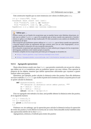 14.3. Definiendo nuevos tipos 143 
Este constructor impide que se creen instancias con valores inválidos para x e y. 
 p = Punto(A, True) 
Traceback (most recent call last): 
File stdin, line 1, in module 
File stdin, line 11, in __init__ 
TypeError: x e y deben ser valores numéricos 
Sabías que . . . 
Python cuenta con un listado de excepciones que se pueden lanzar ante distintas situaciones, en 
este caso se utilizó TypeError que es la excepción que se lanza cuando una operación o función 
interna se aplica a un objeto de tipo inadecuado. El valor asociado es una cadena con detalles de la 
incoherencia de tipos. 
Otra excepción que podríamos querer utilizar es ValueError, que se lanza cuando una operación 
o función interna recibe un argumento del tipo correcto, pero con un valor inapropiado y no es 
posible describir la situación con una excepción más precisa. 
Si la situación excepcional que queremos indicar no está cubierta por ninguna de las excepciones 
del lenguaje, podremos crear nuestra propia excepción. 
El listado completo de las excepciones provistas por el lenguaje se encuentra en: 
http://docs.python.org/library/exceptions.html 
http://pyspanishdoc.sourceforge.net/lib/module-exceptions.html 
14.3.3. Agregando operaciones 
Hasta ahora hemos creado una clase Punto que permite construirla con un par de valores, 
que deben ser sí o sí numéricos, pero no podemos operar con esos valores. Para apreciar la 
potencia de los objetos, tenemos que definir operaciones adicionales que vayamos a querer 
realizar sobre esos puntos. 
Queremos, por ejemplo, poder calcular la distancia entre dos puntos. Para ello definimos 
un nuevo método distancia que recibe el punto de la instancia actual y el punto para el cual 
se quiere calcular la distancia. 
def distancia(self, otro): 
 Devuelve la distancia entre ambos puntos.  
dx = self.x - otro.x 
dy = self.y - otro.y 
return (dx*dx + dy*dy)**0.5 
Una vez agregado este método a la clase, será posible obtener la distancia entre dos puntos, 
de la siguiente manera: 
 p = Punto(5,7) 
 q = Punto(2,3) 
 print p.distancia(q) 
5.0 
Podemos ver, sin embargo, que la operación para calcular la distancia incluye la operación 
de restar dos puntos y la de obtener la norma de un vector. Sería deseable incluir también estas 
dos operaciones dentro de la clase Punto. 
Agregaremos, entonces, el método para restar dos puntos: 
 
