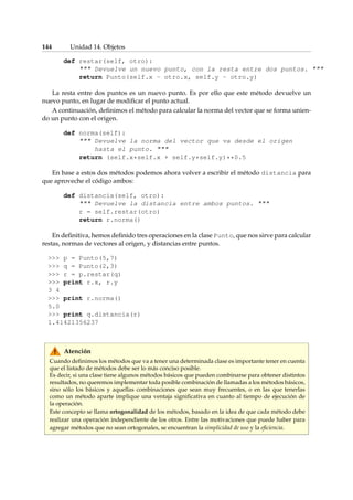 144 Unidad 14. Objetos 
def restar(self, otro): 
 Devuelve un nuevo punto, con la resta entre dos puntos.  
return Punto(self.x - otro.x, self.y - otro.y) 
La resta entre dos puntos es un nuevo punto. Es por ello que este método devuelve un 
nuevo punto, en lugar de modificar el punto actual. 
A continuación, definimos el método para calcular la norma del vector que se forma unien-do 
un punto con el origen. 
def norma(self): 
 Devuelve la norma del vector que va desde el origen 
hasta el punto.  
return (self.x*self.x + self.y*self.y)**0.5 
En base a estos dos métodos podemos ahora volver a escribir el método distancia para 
que aproveche el código ambos: 
def distancia(self, otro): 
 Devuelve la distancia entre ambos puntos.  
r = self.restar(otro) 
return r.norma() 
En definitiva, hemos definido tres operaciones en la clase Punto, que nos sirve para calcular 
restas, normas de vectores al origen, y distancias entre puntos. 
 p = Punto(5,7) 
 q = Punto(2,3) 
 r = p.restar(q) 
 print r.x, r.y 
3 4 
 print r.norma() 
5.0 
 print q.distancia(r) 
1.41421356237 
Atención 
Cuando definimos los métodos que va a tener una determinada clase es importante tener en cuenta 
que el listado de métodos debe ser lo más conciso posible. 
Es decir, si una clase tiene algunos métodos básicos que pueden combinarse para obtener distintos 
resultados, no queremos implementar toda posible combinación de llamadas a los métodos básicos, 
sino sólo los básicos y aquellas combinaciones que sean muy frecuentes, o en las que tenerlas 
como un método aparte implique una ventaja significativa en cuanto al tiempo de ejecución de 
la operación. 
Este concepto se llama ortogonalidad de los métodos, basado en la idea de que cada método debe 
realizar una operación independiente de los otros. Entre las motivaciones que puede haber para 
agregar métodos que no sean ortogonales, se encuentran la simplicidad de uso y la eficiencia. 
 