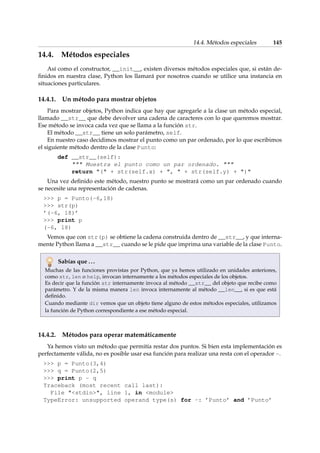 14.4. Métodos especiales 145 
14.4. Métodos especiales 
Así como el constructor, __init__, existen diversos métodos especiales que, si están de-finidos 
en nuestra clase, Python los llamará por nosotros cuando se utilice una instancia en 
situaciones particulares. 
14.4.1. Un método para mostrar objetos 
Para mostrar objetos, Python indica que hay que agregarle a la clase un método especial, 
llamado __str__ que debe devolver una cadena de caracteres con lo que queremos mostrar. 
Ese método se invoca cada vez que se llama a la función str. 
El método __str__ tiene un solo parámetro, self. 
En nuestro caso decidimos mostrar el punto como un par ordenado, por lo que escribimos 
el siguiente método dentro de la clase Punto: 
def __str__(self): 
 Muestra el punto como un par ordenado.  
return ( + str(self.x) + ,  + str(self.y) + ) 
Una vez definido este método, nuestro punto se mostrará como un par ordenado cuando 
se necesite una representación de cadenas. 
 p = Punto(-6,18) 
 str(p) 
’(-6, 18)’ 
 print p 
(-6, 18) 
Vemos que con str(p) se obtiene la cadena construida dentro de __str__, y que interna-mente 
Python llama a __str__ cuando se le pide que imprima una variable de la clase Punto. 
Sabías que . . . 
Muchas de las funciones provistas por Python, que ya hemos utilizado en unidades anteriores, 
como str, len o help, invocan internamente a los métodos especiales de los objetos. 
Es decir que la función str internamente invoca al método __str__ del objeto que recibe como 
parámetro. Y de la misma manera len invoca internamente al método __len__, si es que está 
definido. 
Cuando mediante dir vemos que un objeto tiene alguno de estos métodos especiales, utilizamos 
la función de Python correspondiente a ese método especial. 
14.4.2. Métodos para operar matemáticamente 
Ya hemos visto un método que permitía restar dos puntos. Si bien esta implementación es 
perfectamente válida, no es posible usar esa función para realizar una resta con el operador -. 
 p = Punto(3,4) 
 q = Punto(2,5) 
 print p - q 
Traceback (most recent call last): 
File stdin, line 1, in module 
TypeError: unsupported operand type(s) for -: ’Punto’ and ’Punto’ 
 