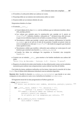 14.5. Creando clases más complejas 147 
El nombre y la ubicación deben ser cadenas no vacías. 
El puntaje debe ser un número (sin restricciones sobre su valor) 
El precio debe ser un número distinto de cero. 
Empezamos diseñar a la clase: 
El método __init__: 
 Creará objetos de la clase Hotel con los atributos que se indicaron (nombre, ubica-ción, 
puntaje, precio). 
 Los valores por omisión para la construcción son: puntaje en 0, precio en 
float(inf) (infinito), nombre y ubicación en ’*’ (el precio muy alto sirve pa-ra 
que si no se informa el precio de un hotel, se asuma el mayor valor posible. 
 Necesitamos validar que puntaje y precio sean números (utilizaremos la función 
es_numero que ya se usó en el caso de los puntos). Cuando un precio viene en 
cero se reemplaza su valor por float(inf) (de modo de asegurar que el precio 
nunca quede en cero). 
 Necesitamos validar que nombre y ubicación sean cadenas no vacías (para lo cual 
tenemos que construir una función es_cadena_no_vacia). 
 Cuando los datos no satisfagan los requisitos se levantará una excepción 
TypeError. 
Contará con un método __str__ para mostrar a los hoteles mediante una cadena del 
estilo: 
Hotel City de Mercedes - Puntaje: 3.25 - Precio: 78 pesos. 
Respecto a la relación de orden entre hoteles, la clase deberá poder contar con los métodos 
necesarios para realizar esas comparaciones y para ordenar una lista de hoteles. 
Casi todas las tareas, podemos realizarlas con los temas vistos para la creación de la clase 
Punto. Para el último ítem deberemos introducir nuevos métodos especiales. 
Ejercicio 14.1. Escribir la función es_cadena_no_vacia(valor) que decide si un valor 
cualquiera es una cadena no vacía o no, e incluirla en el módulo validaciones. 
El fragmento inicial de la clase programada en Python queda así: 
1 class Hotel(object): 
2  Hotel: sus atributos son: nombre, ubicacion, puntaje y precio.  
3 
4 def __init__(self, nombre = ’*’, ubicacion = ’*’, 
5 puntaje = 0, precio = float(inf)): 
6  nombre y ubicacion deben ser cadenas no vacías, 
7 puntaje y precio son números. 
8 Si el precio es 0 se reemplaza por infinito.  
9 
10 if es_cadena_no_vacia (nombre): 
11 self.nombre = nombre 
 