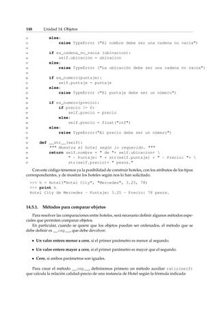 148 Unidad 14. Objetos 
12 else: 
13 raise TypeError (El nombre debe ser una cadena no vacía) 
14 
15 if es_cadena_no_vacia (ubicacion): 
16 self.ubicacion = ubicacion 
17 else: 
18 raise TypeError (La ubicación debe ser una cadena no vacía) 
19 
20 if es_numero(puntaje): 
21 self.puntaje = puntaje 
22 else: 
23 raise TypeError (El puntaje debe ser un número) 
24 
25 if es_numero(precio): 
26 if precio != 0: 
27 self.precio = precio 
28 else: 
29 self.precio = float(inf) 
30 else: 
31 raise TypeError(El precio debe ser un número) 
32 
33 def __str__(self): 
34  Muestra el hotel según lo requerido.  
35 return self.nombre +  de + self.ubicacion+  
36  - Puntaje:  + str(self.puntaje) +  - Precio: +  
37 str(self.precio)+  pesos. 
Con este código tenemos ya la posibilidad de construir hoteles, con los atributos de los tipos 
correspondientes, y de mostrar los hoteles según nos lo han solicitado. 
 h = Hotel(Hotel City, Mercedes, 3.25, 78) 
 print h 
Hotel City de Mercedes - Puntaje: 3.25 - Precio: 78 pesos. 
14.5.1. Métodos para comparar objetos 
Para resolver las comparaciones entre hoteles, será necesario definir algunos métodos espe-ciales 
que permiten comparar objetos. 
En particular, cuando se quiere que los objetos puedan ser ordenados, el método que se 
debe definir es __cmp__, que debe devolver: 
Un valor entero menor a cero, si el primer parámetro es menor al segundo. 
Un valor entero mayor a cero, si el primer parámetro es mayor que el segundo. 
Cero, si ambos parámetros son iguales. 
Para crear el método __cmp__, definiremos primero un método auxiliar ratio(self) 
que calcula la relación calidad-precio de una instancia de Hotel según la fórmula indicada: 
 