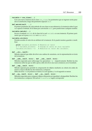 14.7. Resumen 153 
variable = una_clase(...) 
Crea una nueva instancia de la clase una_clase, los parámetros que se ingresen serán pasa-dos 
al constructor, luego del parámetro especial self. 
def metodo(self, ...) 
El primer parámetro de cada método de una clase es una referencia a la instancia sobre la que 
va a operar el método. Se lo llama por convención self, pero puede tener cualquier nombre. 
variable.metodo(...) 
Invoca al método metodo de la clase de la cual variable es una instancia. El primer pará-metro 
que se le pasa a metodo será variable. 
variable.atributo 
Permite acceder al valor de un atributo de la instancia. Se lo puede mostrar, guardar o modi-ficar. 
print variable.atributo # Muestra el valor 
a = variable.atributo # Guarda el valor en otra variable 
variable.atributo = b # Modifica el valor del atributo. 
def __str__(self): 
Método especial que debe devolver una cadena de caracteres, con la representación en texto 
de la instancia. 
def __add__(self, otro):, def __sub__(self, otro): 
Métodos especiales para sobrecargar los operadores + y - respectivamente. Reciben las dos 
instancias sobre las que se debe operar, debe devolver una nueva instancia con el resultado. 
def __cmp__(self, otro): 
Método especial para permitir la comparación de objetos mediante un criterio de orden de 
menor a mayor. Recibe las dos instancias a comparar. 
Debe devolver -1 si el primero es menor, 0 si son iguales y 1 si el segundo es menor. 
def __eq__(self, otro):, def __ne__(self, otro): 
Métodos especiales para comparar objetos sólamente por igualdad o desigualdad. Reciben las 
dos instancias a comparar. Devuelven True o False según corresponda. 
 