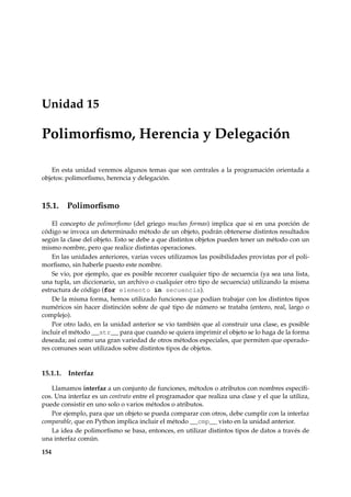 Unidad 15 
Polimorfismo, Herencia y Delegación 
En esta unidad veremos algunos temas que son centrales a la programación orientada a 
objetos: polimorfismo, herencia y delegación. 
15.1. Polimorfismo 
El concepto de polimorfismo (del griego muchas formas) implica que si en una porción de 
código se invoca un determinado método de un objeto, podrán obtenerse distintos resultados 
según la clase del objeto. Esto se debe a que distintos objetos pueden tener un método con un 
mismo nombre, pero que realice distintas operaciones. 
En las unidades anteriores, varias veces utilizamos las posibilidades provistas por el poli-morfismo, 
sin haberle puesto este nombre. 
Se vio, por ejemplo, que es posible recorrer cualquier tipo de secuencia (ya sea una lista, 
una tupla, un diccionario, un archivo o cualquier otro tipo de secuencia) utilizando la misma 
estructura de código (for elemento in secuencia). 
De la misma forma, hemos utilizado funciones que podían trabajar con los distintos tipos 
numéricos sin hacer distinción sobre de qué tipo de número se trataba (entero, real, largo o 
complejo). 
Por otro lado, en la unidad anterior se vio también que al construir una clase, es posible 
incluir el método __str__ para que cuando se quiera imprimir el objeto se lo haga de la forma 
deseada; así como una gran variedad de otros métodos especiales, que permiten que operado-res 
comunes sean utilizados sobre distintos tipos de objetos. 
15.1.1. Interfaz 
Llamamos interfaz a un conjunto de funciones, métodos o atributos con nombres específi-cos. 
Una interfaz es un contrato entre el programador que realiza una clase y el que la utiliza, 
puede consistir en uno solo o varios métodos o atributos. 
Por ejemplo, para que un objeto se pueda comparar con otros, debe cumplir con la interfaz 
comparable, que en Python implica incluir el método __cmp__ visto en la unidad anterior. 
La idea de polimorfismo se basa, entonces, en utilizar distintos tipos de datos a través de 
una interfaz común. 
154 
 