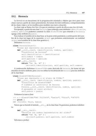 15.2. Herencia 157 
15.2. Herencia 
La herencia es un mecanismo de la programación orientada a objetos que sirve para crear 
clases nuevas a partir de clases preexistentes. Se toman (heredan) atributos y comportamientos 
de las clases viejas y se los modifica para modelar una nueva situación. 
La clase vieja se llama clase base y la que se construye a partir de ella es una clase derivada. 
Por ejemplo, a partir de una clase Persona (que contenga como atributos identificacion, 
nombre, apellido) podemos construir la clase AlumnoFIUBA que extiende a Persona y 
agrega como atributo el padron. 
Para indicar el nombre de la clase base, se la pone entre paréntesis a continuación del nom-bre 
de la clase (en lugar de la expresión object que poníamos anteriormente –en realidad 
object es el nombre de la clase base genérica–). 
Definimos Persona: 
class Persona(object): 
Clase que representa una persona. 
def __init__(self, identificacion, nombre, apellido): 
Constructor de Persona 
self.identificacion = identificacion 
self.nombre = nombre 
self.apellido = apellido 
def __str__(self): 
return  %s: %s, %s %  
(str(self.identificacion), self.apellido, self.nombre) 
A continuación definimos AlumnoFIUBA como derivada de Persona, de forma tal que 
inicialice el nuevo atributo, pero a su vez utilice la inicialización de Persona para las atributos 
de la clase base: 
class AlumnoFIUBA(Persona): 
Clase que representa a un alumno de FIUBA. 
def __init__(self, identificacion, nombre, apellido, padron): 
Constructor de AlumnoFIUBA 
# llamamos al constructor de Persona 
Persona.__init__(self, identificacion, nombre, apellido) 
# agregamos el nuevo atributo 
self.padron = padron 
Probamos la nueva clase: 
 a = AlumnoFIUBA(DNI 35123456, Damien, Thorn, 98765) 
 print a 
DNI 35123456: Thorn, Damien 
Vemos que se heredó el método __str__ de la clase base. Si queremos, podemos redefinir-lo: 
def __str__(self): 
Devuelve una cadena representativa del alumno 
return  %d: %s, %s %  
(str(self.padron), self.apellido, self.nombre) 
Volvemos a probar: 
 